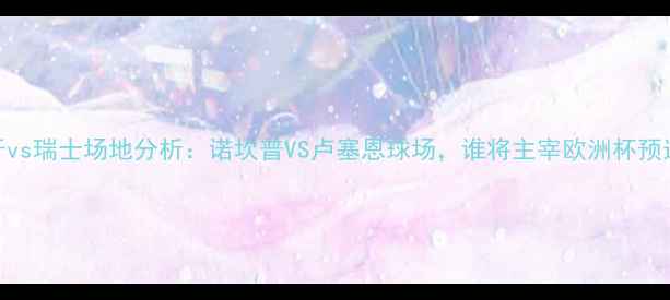 图片 西班牙vs瑞士场地分析：诺坎普VS卢塞恩球场，谁将主宰欧洲杯预选赛？