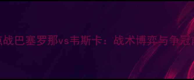 图片 西甲焦点战巴塞罗那vs韦斯卡：战术博弈与争冠前景深度