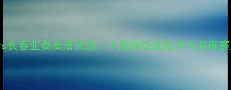 图片 贵州FCvs长春亚泰高清回放：中超保级战战术与深度赛后评估1