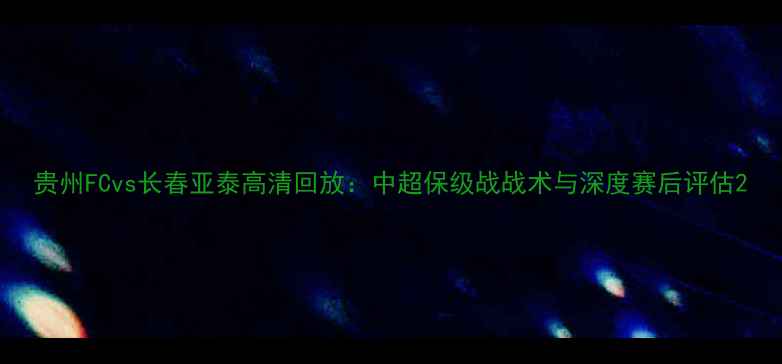 图片 贵州FCvs长春亚泰高清回放：中超保级战战术与深度赛后评估2