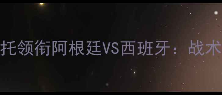 图片 赛事前瞻华奇巴托领衔阿根廷VS西班牙：战术博弈与历史恩怨