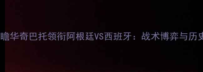 图片 赛事前瞻华奇巴托领衔阿根廷VS西班牙：战术博弈与历史恩怨1