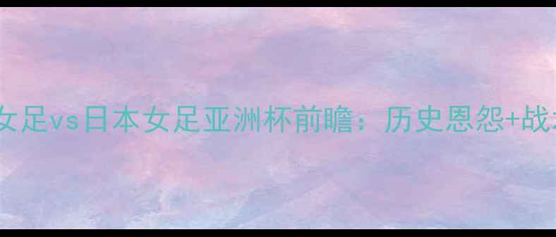 图片 赛事前瞻越南女足vs日本女足亚洲杯前瞻：历史恩怨+战术+谁将问鼎？
