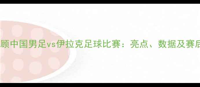 图片 赛事回顾中国男足vs伊拉克足球比赛：亮点、数据及赛后分析2