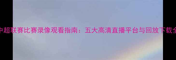 图片 赛季中超联赛比赛录像观看指南：五大高清直播平台与回放下载全攻略