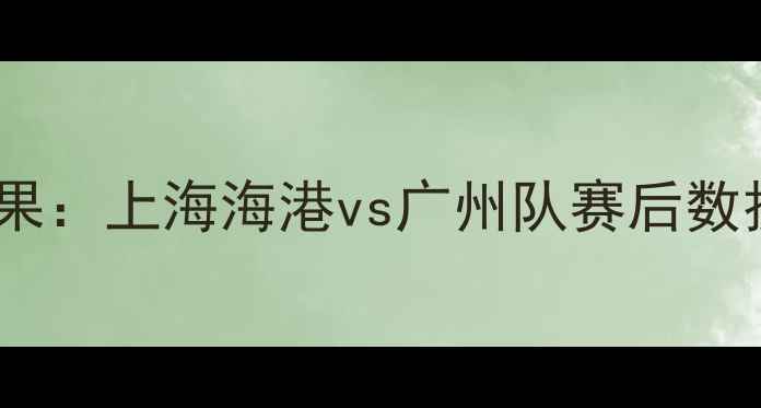 图片 赛季中超联赛焦点战结果：上海海港vs广州队赛后数据与争冠形势深度剖析2