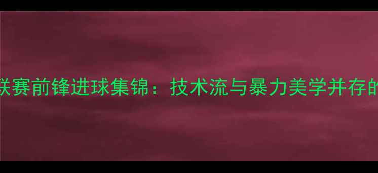 图片 赛季欧洲五大联赛前锋进球集锦：技术流与暴力美学并存的最强锋线对决