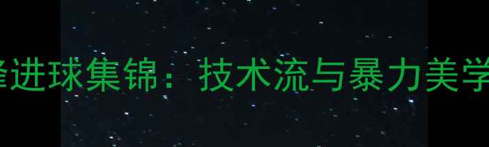 图片 赛季欧洲五大联赛前锋进球集锦：技术流与暴力美学并存的最强锋线对决2