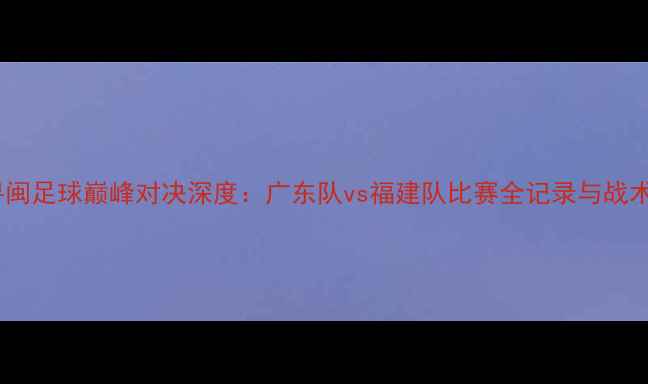 图片 赛季粤闽足球巅峰对决深度：广东队vs福建队比赛全记录与战术复盘2