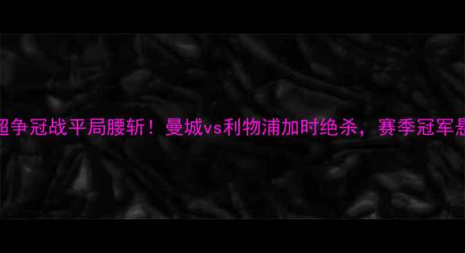 图片 赛季英超争冠战平局腰斩！曼城vs利物浦加时绝杀，赛季冠军悬念再起