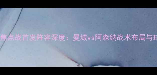 图片 赛季英超焦点战首发阵容深度：曼城vs阿森纳战术布局与球星对决1