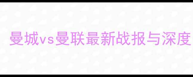 图片 赛季英超焦点战：曼城vs曼联最新战报与深度分析，三大看点1