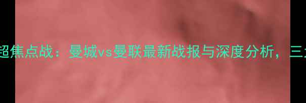 图片 赛季英超焦点战：曼城vs曼联最新战报与深度分析，三大看点2