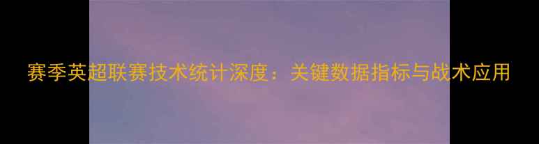 图片 赛季英超联赛技术统计深度：关键数据指标与战术应用