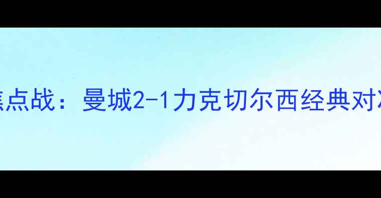 图片 赛季足总杯半决赛焦点战：曼城2-1力克切尔西经典对决回顾与战术！🔥⚽