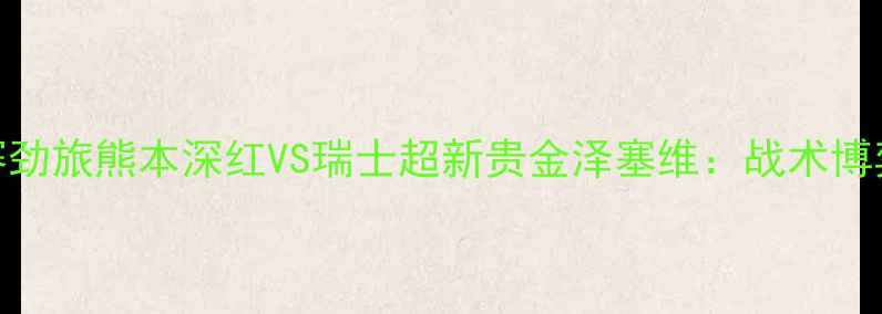 图片 赛季跨国对决！日本J联赛劲旅熊本深红VS瑞士超新贵金泽塞维：战术博弈与文化碰撞的巅峰之战1