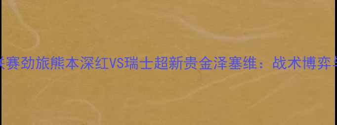 图片 赛季跨国对决！日本J联赛劲旅熊本深红VS瑞士超新贵金泽塞维：战术博弈与文化碰撞的巅峰之战2