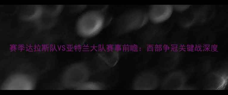 图片 赛季达拉斯队VS亚特兰大队赛事前瞻：西部争冠关键战深度