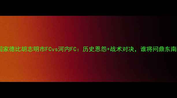 图片 越南国家德比胡志明市FCvs河内FC：历史恩怨+战术对决，谁将问鼎东南亚？1