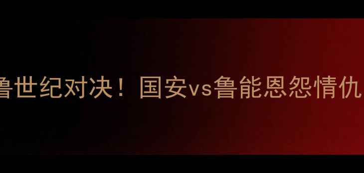 图片 足协杯决赛京鲁世纪对决！国安vs鲁能恩怨情仇与战术博弈全1