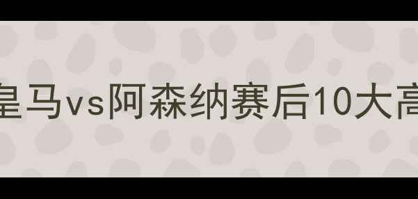 图片 足坛焦点战：皇马vs阿森纳赛后10大高光时刻回顾🔥