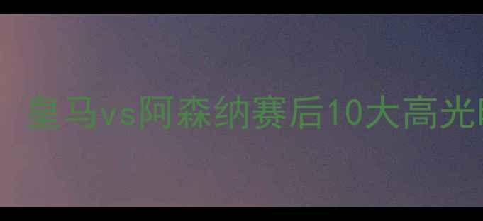 图片 足坛焦点战：皇马vs阿森纳赛后10大高光时刻回顾🔥1