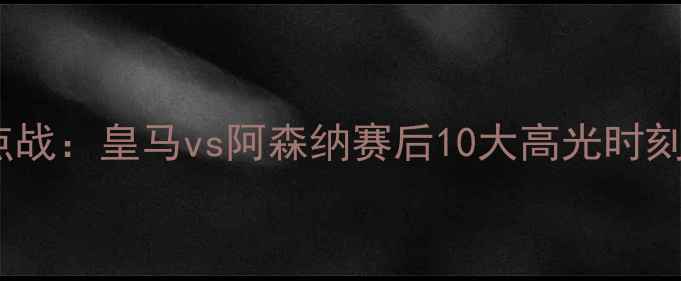 图片 足坛焦点战：皇马vs阿森纳赛后10大高光时刻回顾🔥2