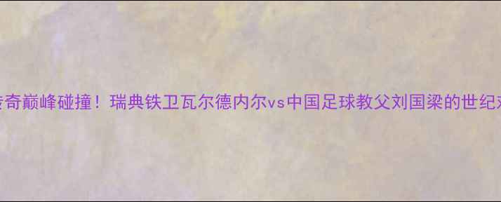 图片 足球传奇巅峰碰撞！瑞典铁卫瓦尔德内尔vs中国足球教父刘国梁的世纪对话🏆