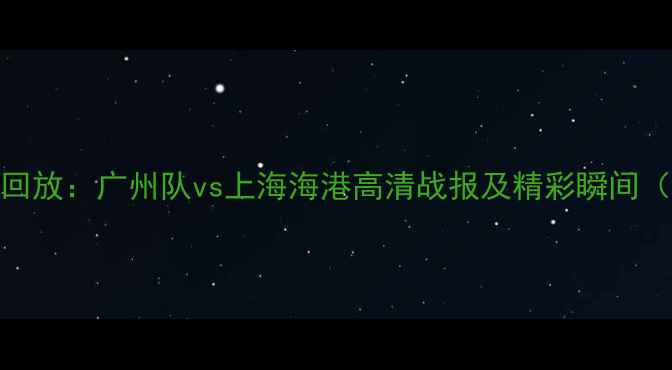 图片 足球全场回放：广州队vs上海海港高清战报及精彩瞬间（附战术）