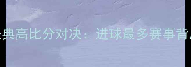 图片 足球史上十大经典高比分对决：进球最多赛事背后的疯狂与传奇