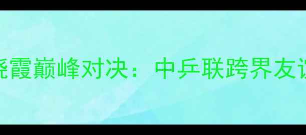 图片 足球巨星陈幸同VS李晓霞巅峰对决：中乒联跨界友谊赛背后的战术与数据
