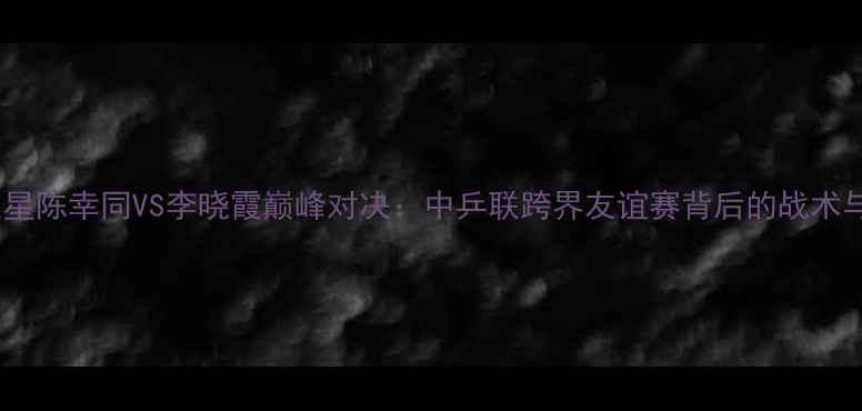 图片 足球巨星陈幸同VS李晓霞巅峰对决：中乒联跨界友谊赛背后的战术与数据1