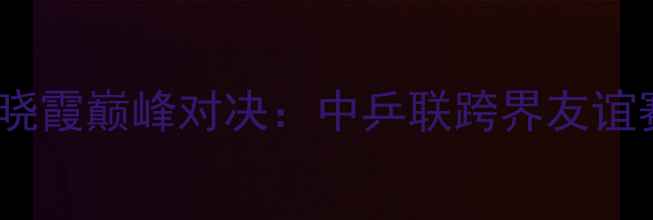 图片 足球巨星陈幸同VS李晓霞巅峰对决：中乒联跨界友谊赛背后的战术与数据2
