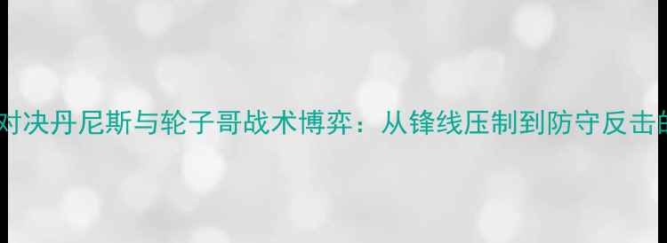 图片 足球战术终极对决丹尼斯与轮子哥战术博弈：从锋线压制到防守反击的120分钟攻防