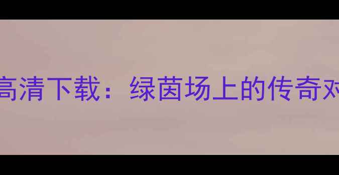 图片 足球经典赛事720p高清下载：绿茵场上的传奇对决与珍贵影像回顾