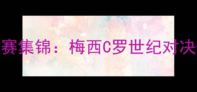 图片 足球经典赛事高清比赛集锦：梅西C罗世纪对决+欧冠决赛高光时刻2