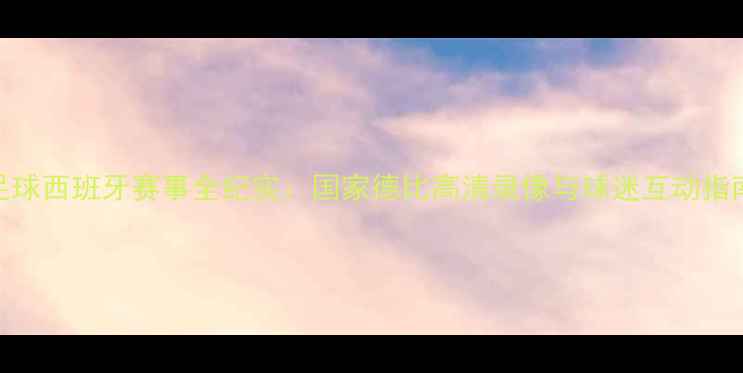 图片 足球西班牙赛事全纪实：国家德比高清录像与球迷互动指南
