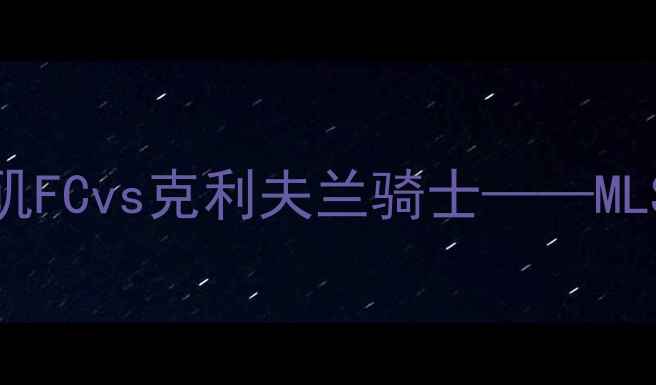 图片 足球赛事分析：洛杉矶FCvs克利夫兰骑士——MLS赛季焦点战深度解读