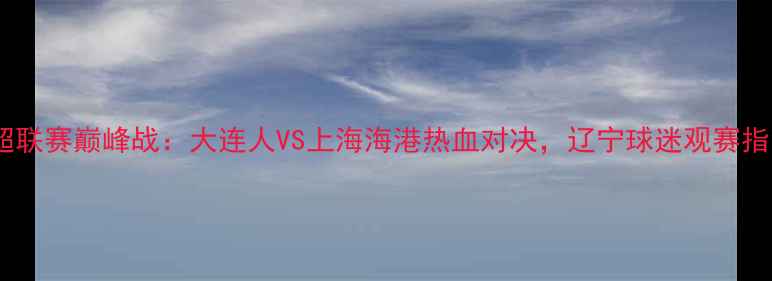 图片 辽宁体育频道中超联赛巅峰战：大连人VS上海海港热血对决，辽宁球迷观赛指南与赛事前瞻全2