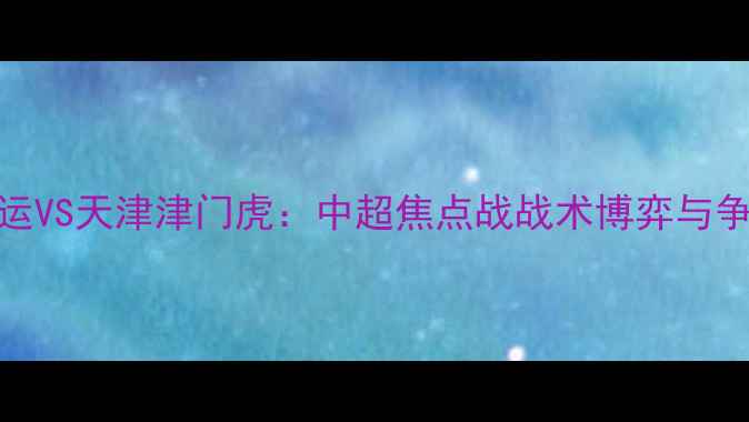 图片 辽宁宏运VS天津津门虎：中超焦点战战术博弈与争冠悬念