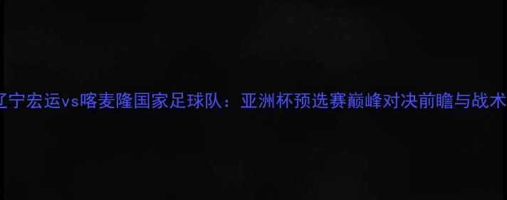 图片 辽宁宏运vs喀麦隆国家足球队：亚洲杯预选赛巅峰对决前瞻与战术1