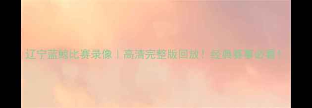 图片 辽宁蓝鲸比赛录像｜高清完整版回放！经典赛事必看！