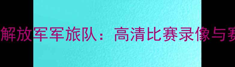 图片 辽宁队vs解放军军旅队：高清比赛录像与赛后深度2