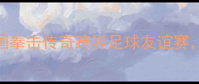 图片 邹市明退役战引爆全场！中国拳击传奇跨界足球友谊赛，最后一舞能否征服绿茵场？