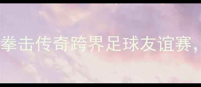 图片 邹市明退役战引爆全场！中国拳击传奇跨界足球友谊赛，最后一舞能否征服绿茵场？1