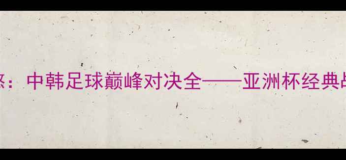 图片 郑智VS孙兴慜：中韩足球巅峰对决全——亚洲杯经典战役技术复盘
