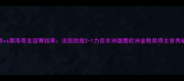 图片 里昂vs摩洛哥友谊赛结果：法国劲旅2-1力克非洲雄鹰欧洲金靴奖得主首秀破门