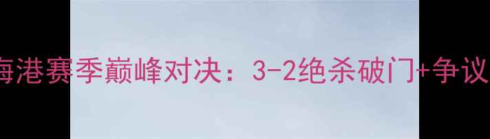 图片 重庆当代vs上海海港赛季巅峰对决：3-2绝杀破门+争议判罚+赛后冲突全