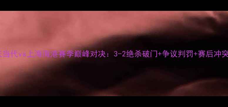 图片 重庆当代vs上海海港赛季巅峰对决：3-2绝杀破门+争议判罚+赛后冲突全1