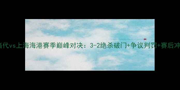 图片 重庆当代vs上海海港赛季巅峰对决：3-2绝杀破门+争议判罚+赛后冲突全2